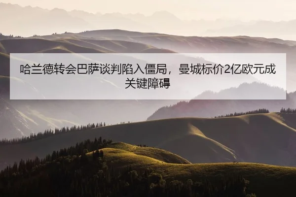 哈兰德转会巴萨谈判陷入僵局，曼城标价2亿欧元成关键障碍