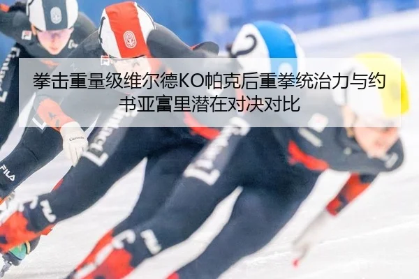 拳击重量级维尔德KO帕克后重拳统治力与约书亚富里潜在对决对比